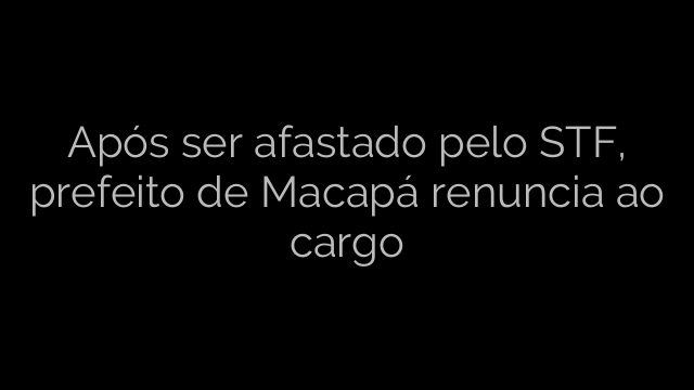 ​Após ser afastado pelo STF, prefeito de Macapá renuncia ao cargo 